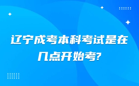 辽宁成考本科考试是在几点开始考