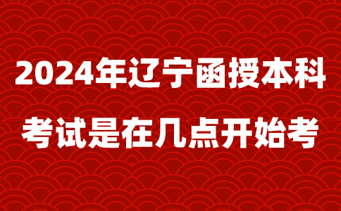 2024年辽宁函授本科考试是在几点开始考